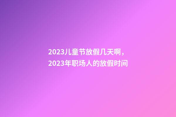2023儿童节放假几天啊，2023年职场人的放假时间-第1张-观点-玄机派