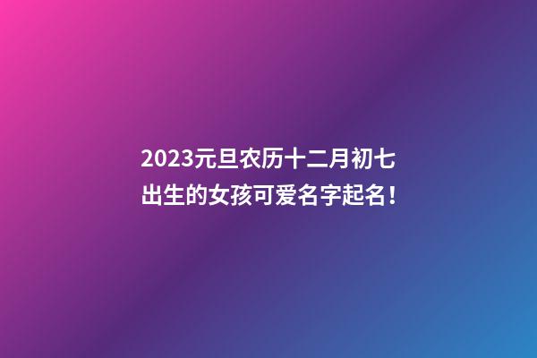 2023元旦农历十二月初七出生的女孩可爱名字起名！