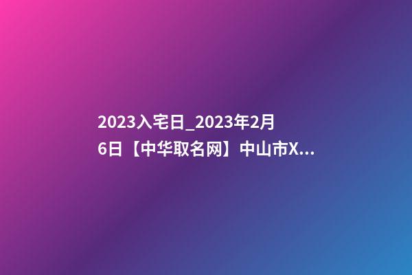 2023入宅日_2023年2月6日【中华取名网】中山市XXX五金制造、制品、实业公司签约-第1张-公司起名-玄机派