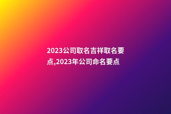 2023公司取名吉祥取名要点,2023年公司命名要点-第1张-公司起名-玄机派