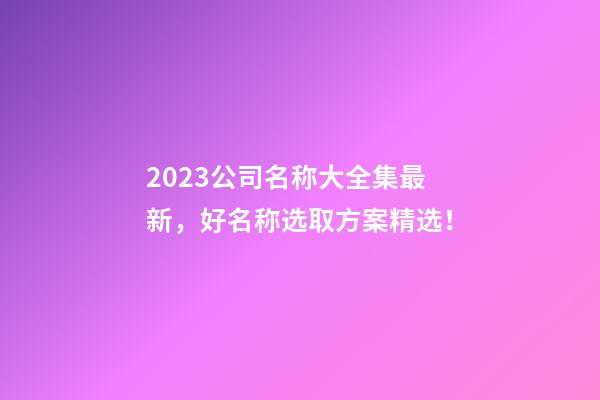 2023公司名称大全集最新，好名称选取方案精选！