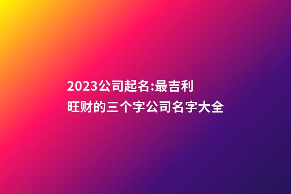 2023公司起名:最吉利旺财的三个字公司名字大全-第1张-公司起名-玄机派