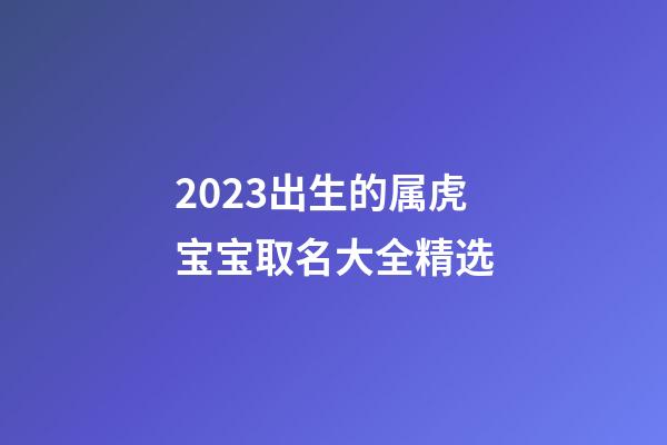 2023出生的属虎宝宝取名大全精选