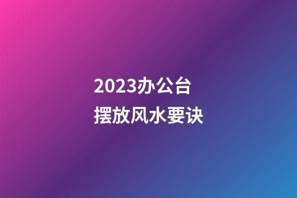2023办公台摆放风水要诀