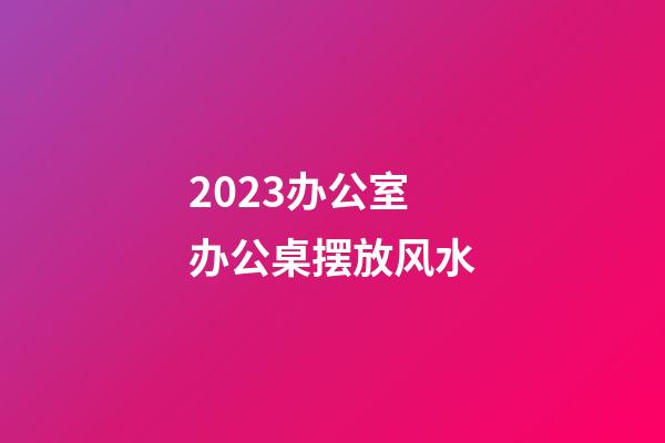 2023办公室办公桌摆放风水