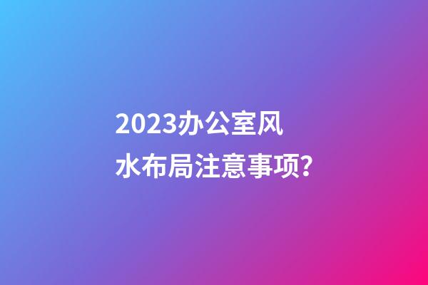 2023办公室风水布局注意事项？