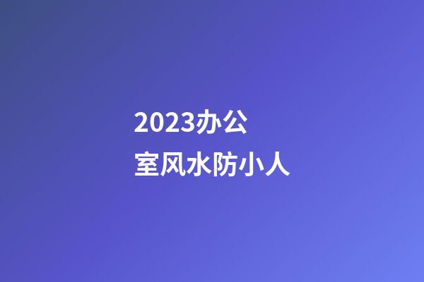 2023办公室风水防小人