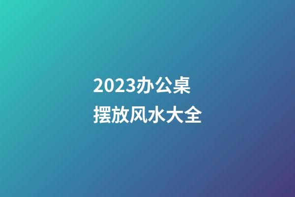 2023办公桌摆放风水大全