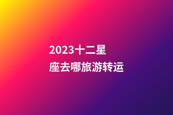 2023十二星座去哪旅游转运-第1张-星座运势-玄机派