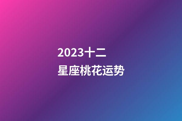 2023十二星座桃花运势-第1张-星座运势-玄机派