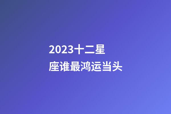 2023十二星座谁最鸿运当头-第1张-星座运势-玄机派