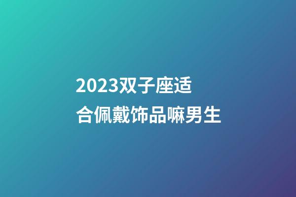 2023双子座适合佩戴饰品嘛男生-第1张-星座运势-玄机派