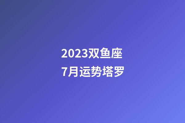 2023双鱼座7月运势塔罗-第1张-星座运势-玄机派