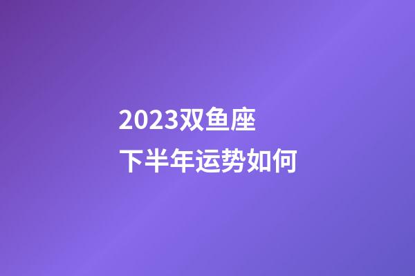 2023双鱼座下半年运势如何-第1张-星座运势-玄机派