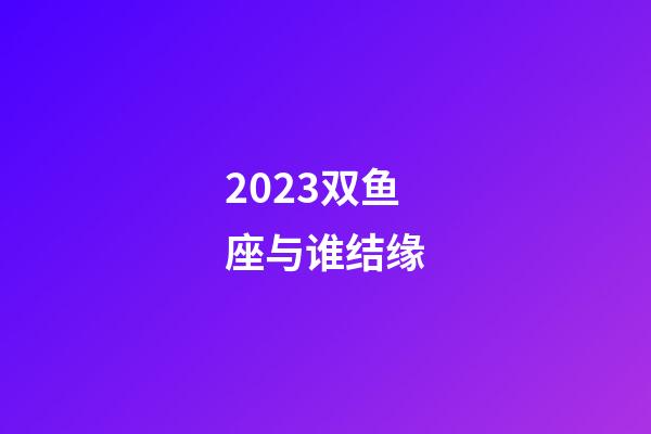 2023双鱼座与谁结缘-第1张-星座运势-玄机派