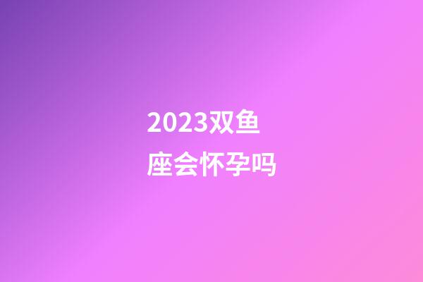 2023双鱼座会怀孕吗-第1张-星座运势-玄机派