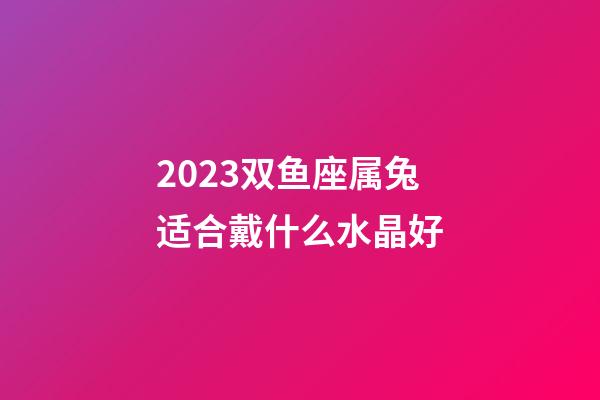 2023双鱼座属兔适合戴什么水晶好