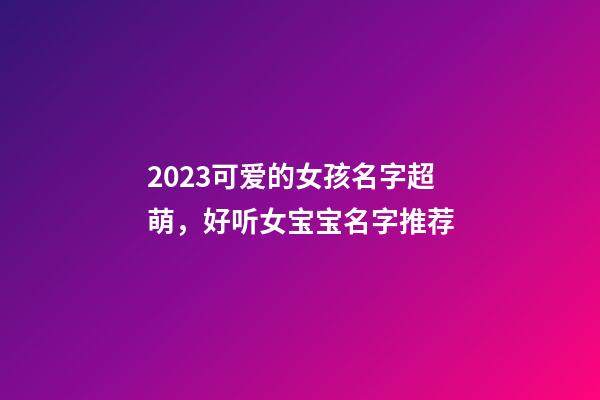 2023可爱的女孩名字超萌，好听女宝宝名字推荐