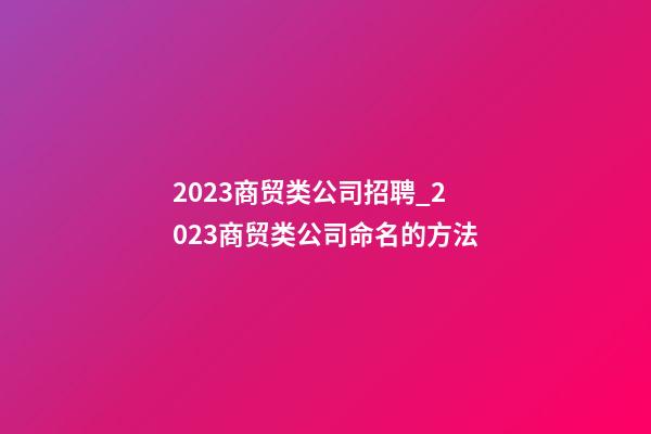2023商贸类公司招聘_2023商贸类公司命名的方法-第1张-公司起名-玄机派