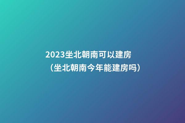 2023坐北朝南可以建房（坐北朝南今年能建房吗）