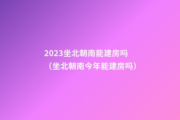 2023坐北朝南能建房吗（坐北朝南今年能建房吗）