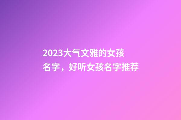 2023大气文雅的女孩名字，好听女孩名字推荐
