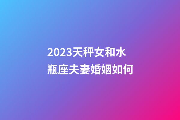 2023天秤女和水瓶座夫妻婚姻如何-第1张-星座运势-玄机派