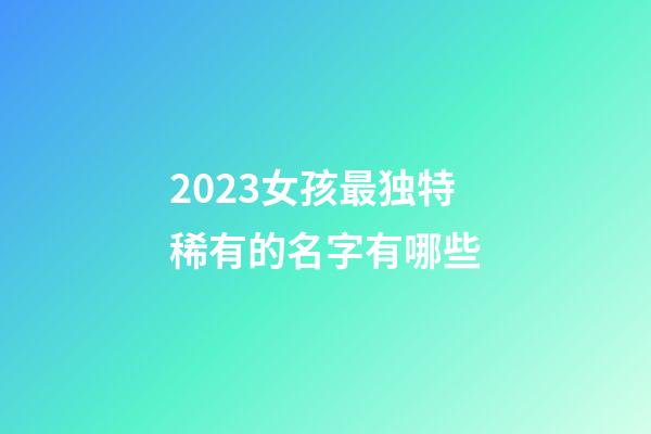 2023女孩最独特稀有的名字有哪些