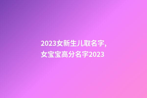 2023女新生儿取名字,女宝宝高分名字2023