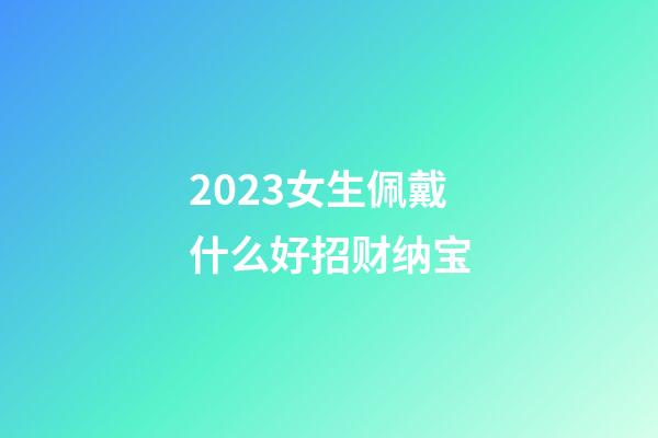 2023女生佩戴什么好招财纳宝
