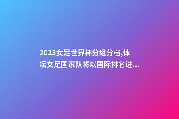 2023女足世界杯分组分档,体坛女足国家队将以国际排名进行分档-第1张-观点-玄机派