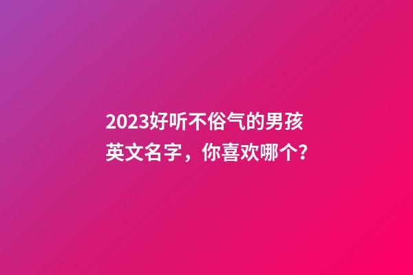 2023好听不俗气的男孩英文名字，你喜欢哪个？