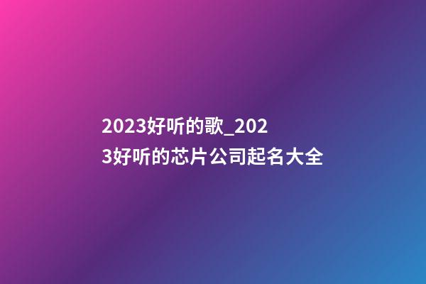 2023好听的歌_2023好听的芯片公司起名大全-第1张-公司起名-玄机派