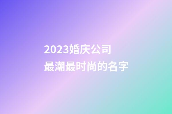 2023婚庆公司最潮最时尚的名字