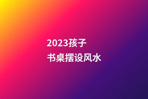 2023孩子书桌摆设风水