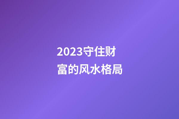 2023守住财富的风水格局