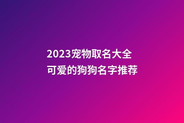 2023宠物取名大全可爱的狗狗名字推荐