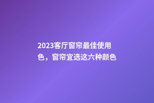 2023客厅窗帘最佳使用色，窗帘宜选这六种颜色
