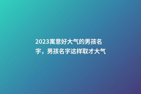 2023寓意好大气的男孩名字，男孩名字这样取才大气