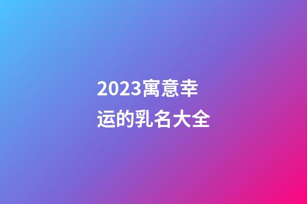2023寓意幸运的乳名大全