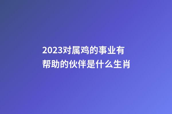 2023对属鸡的事业有帮助的伙伴是什么生肖