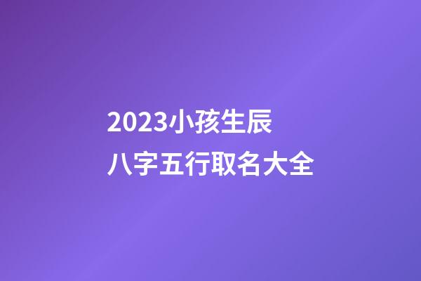 2023小孩生辰八字五行取名大全