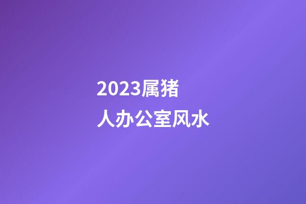 2023属猪人办公室风水