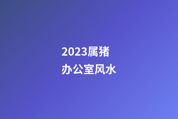 2023属猪办公室风水