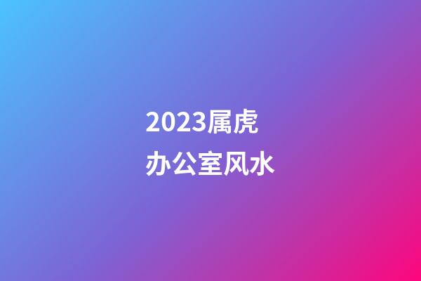 2023属虎办公室风水