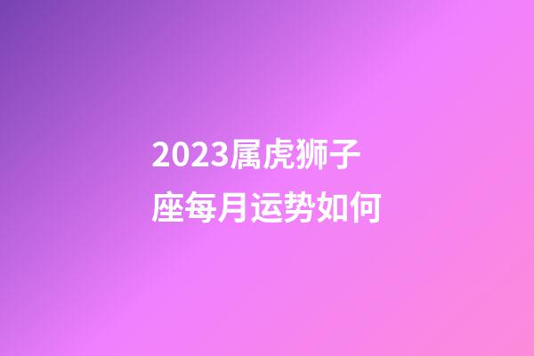 2023属虎狮子座每月运势如何-第1张-星座运势-玄机派