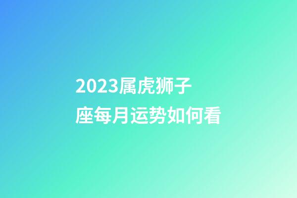 2023属虎狮子座每月运势如何看-第1张-星座运势-玄机派