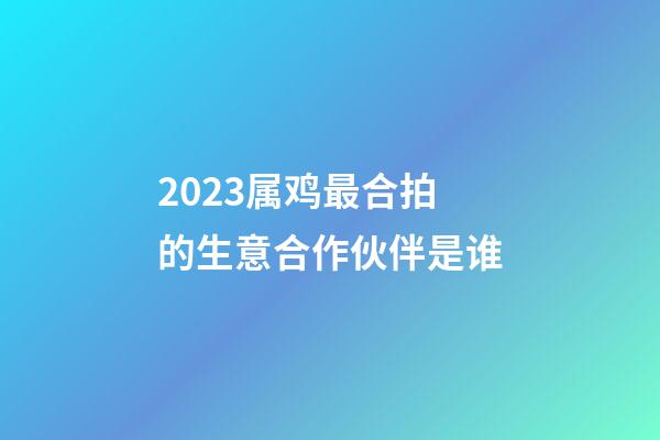 2023属鸡最合拍的生意合作伙伴是谁