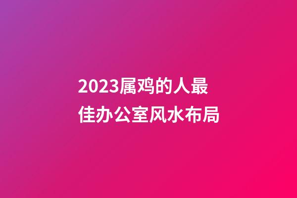 2023属鸡的人最佳办公室风水布局