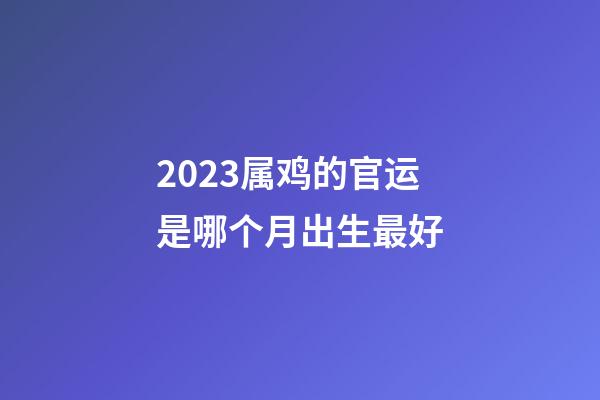2023属鸡的官运是哪个月出生最好